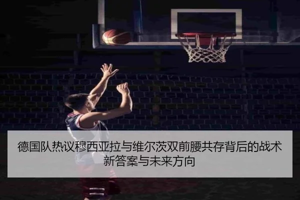 德国队热议穆西亚拉与维尔茨双前腰共存背后的战术新答案与未来方向